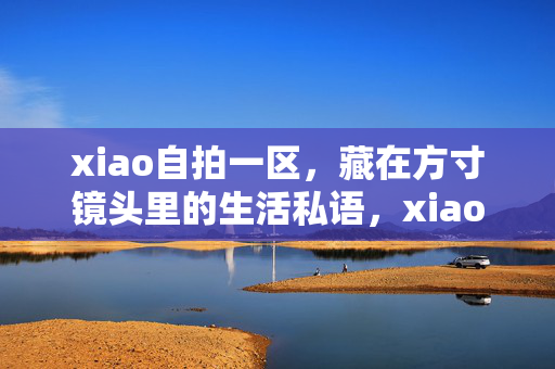 xiao自拍一区，藏在方寸镜头里的生活私语，xiao自拍一区，方寸镜头里的生活私语