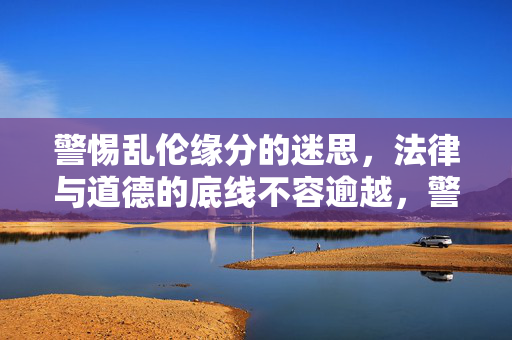 警惕乱伦缘分的迷思,法律与道德的底线不容逾越,警惕乱伦缘分迷思,法律与道德底线不容逾越 警惕乱伦缘分的迷思,法律与道德的底线不容逾越,警惕乱伦缘分迷思,法律与道德底线不容逾越