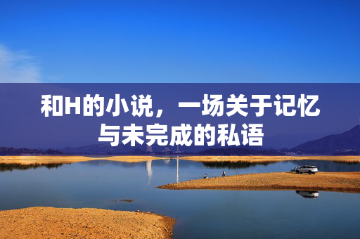 和H的小说,一场关于记忆与未完成的私语 和H的小说,一场关于记忆与未完成的私语