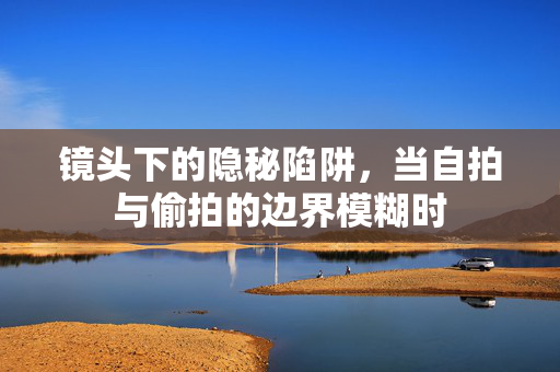 镜头下的隐秘陷阱,当自拍与偷拍的边界模糊时 镜头下的隐秘陷阱,当自拍与偷拍的边界模糊时
