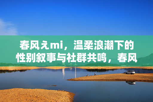 春风えmi，温柔浪潮下的性别叙事与社群共鸣，春风えmi，温柔浪潮下的性别叙事与社群共鸣
