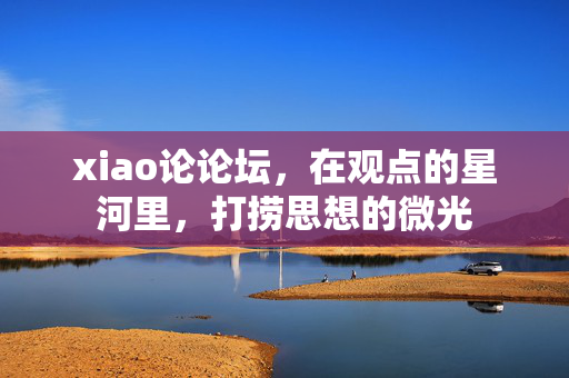 xiao论论坛,在观点的星河里,打捞思想的微光 xiao论论坛,在观点的星河里,打捞思想的微光