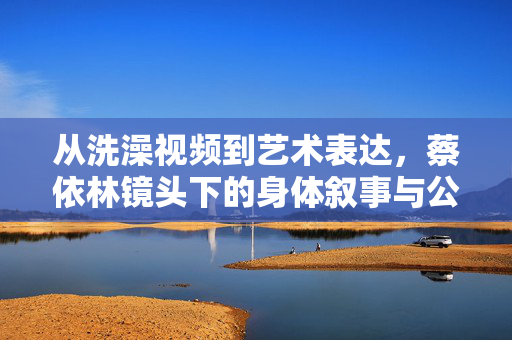从洗澡视频到艺术表达,蔡依林镜头下的身体叙事与公众想象,蔡依林的身体叙事,从洗澡视频到艺术表达与公众想象 从洗澡视频到艺术表达,蔡依林镜头下的身体叙事与公众想象,蔡依林的身体叙事,从洗澡视频到艺术表达与公众想象