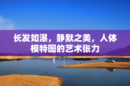 长发如瀑,静默之美,人体模特图的艺术张力 长发如瀑,静默之美,人体模特图的艺术张力