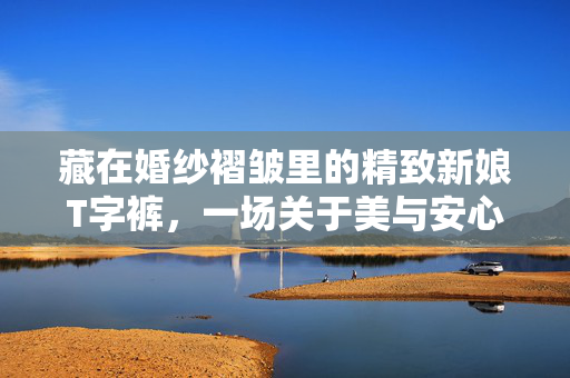 藏在婚纱褶皱里的精致新娘T字裤,一场关于美与安心的修行,藏在婚纱褶皱里的精致新娘T字裤,美与安心的修行 藏在婚纱褶皱里的精致新娘T字裤,一场关于美与安心的修行,藏在婚纱褶皱里的精致新娘T字裤,美与安心的修行