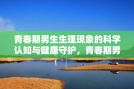 青春期男生生理现象的科学认知与健康守护,青春期男生生理的科学认知与健康守护 青春期男生生理现象的科学认知与健康守护,青春期男生生理的科学认知与健康守护