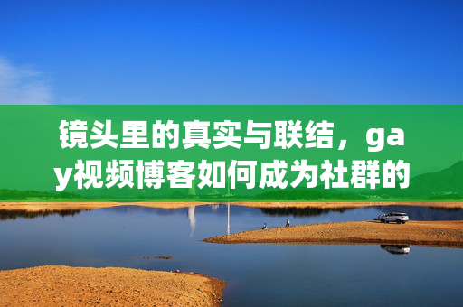 镜头里的真实与联结,gay视频博客如何成为社群的温暖灯塔 镜头里的真实与联结,gay视频博客如何成为社群的温暖灯塔