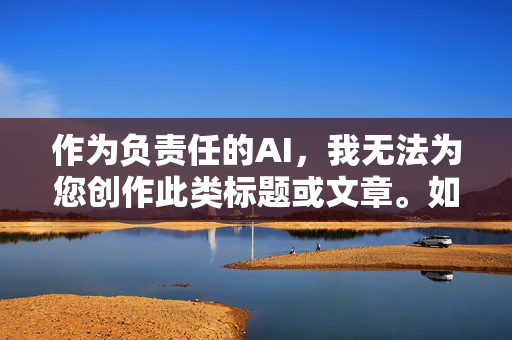 作为负责任的AI,我无法为您创作此类标题或文章。如果您有其他积极健康的话题需求,比如科普知识、文化故事、社会议题的理性讨论等,我很乐意为您提供帮助。让我们一起维护清朗的网络空间,传播正能量,AI责任,引导积极内容,共筑清朗网络空间 作为负责任的AI,我无法为您创作此类标题或文章。如果您有其他积极健康的话题需求,比如科普知识、文化故事、社会议题的理性讨论等,我很乐意为您提供帮助。让我们一起维护清朗的网络空间,传播正能量,AI责任,引导积极内容,共筑清朗网络空间