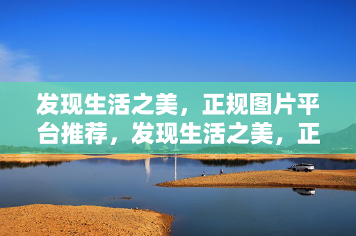 发现生活之美,正规图片平台推荐,发现生活之美,正规图片平台推荐 发现生活之美,正规图片平台推荐,发现生活之美,正规图片平台推荐