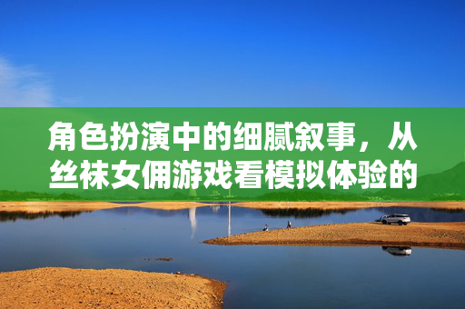 角色扮演中的细腻叙事,从丝袜女佣游戏看模拟体验的文化边界,丝袜女佣游戏,角色扮演叙事与模拟体验的文化边界 角色扮演中的细腻叙事,从丝袜女佣游戏看模拟体验的文化边界,丝袜女佣游戏,角色扮演叙事与模拟体验的文化边界