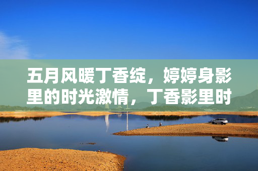 五月风暖丁香绽，婷婷身影里的时光激情，丁香影里时光燃