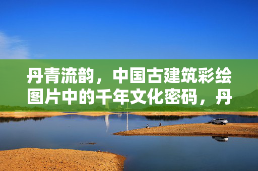 丹青流韵,中国古建筑彩绘图片中的千年文化密码,丹青解码,中国古建筑彩绘中的千年文化 丹青流韵,中国古建筑彩绘图片中的千年文化密码,丹青解码,中国古建筑彩绘中的千年文化
