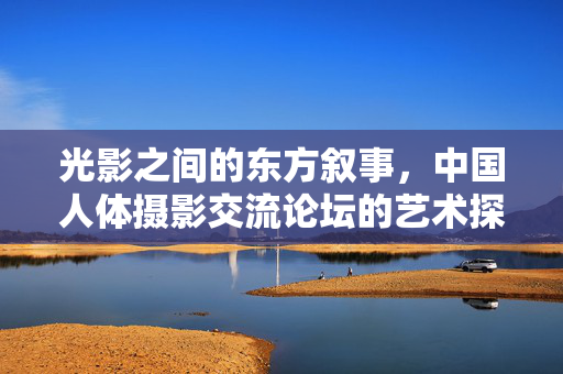 光影之间的东方叙事,中国人体摄影交流论坛的艺术探索与文化共鸣,光影叙东方,中国人体摄影的文化共鸣 光影之间的东方叙事,中国人体摄影交流论坛的艺术探索与文化共鸣,光影叙东方,中国人体摄影的文化共鸣