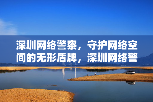 深圳网络警察,守护网络空间的无形盾牌,深圳网络警察,守护网络空间的无形盾牌 深圳网络警察,守护网络空间的无形盾牌,深圳网络警察,守护网络空间的无形盾牌