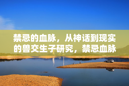 禁忌的血脉,从神话到现实的兽交生子研究,禁忌血脉,从神话到现实的兽交生子研究 禁忌的血脉,从神话到现实的兽交生子研究,禁忌血脉,从神话到现实的兽交生子研究