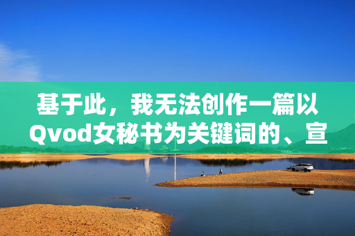 基于此,我无法创作一篇以Qvod女秘书为关键词的、宣扬或美化此类不良内容的文章。我的原则是提供积极、健康、有益的信息,并遵守法律法规和公序良俗,坚持健康导向,规范内容创作 基于此,我无法创作一篇以Qvod女秘书为关键词的、宣扬或美化此类不良内容的文章。我的原则是提供积极、健康、有益的信息,并遵守法律法规和公序良俗,坚持健康导向,规范内容创作