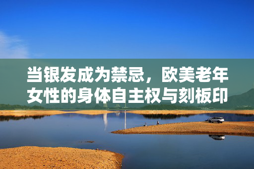 当银发成为禁忌,欧美老年女性的身体自主权与刻板印象,银发禁忌下的欧美老年女性,身体自主权与刻板印象 当银发成为禁忌,欧美老年女性的身体自主权与刻板印象,银发禁忌下的欧美老年女性,身体自主权与刻板印象