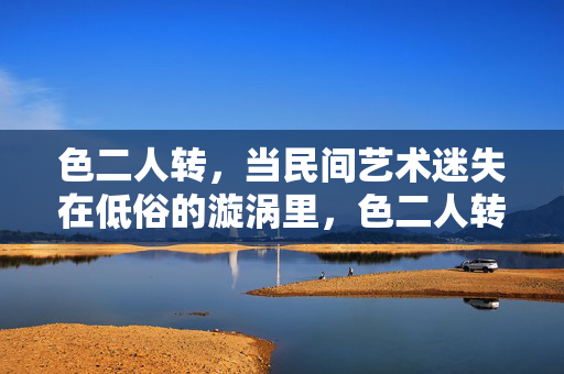色二人转,当民间艺术迷失在低俗的漩涡里,色二人转,民间艺术在低俗漩涡中迷失 色二人转,当民间艺术迷失在低俗的漩涡里,色二人转,民间艺术在低俗漩涡中迷失