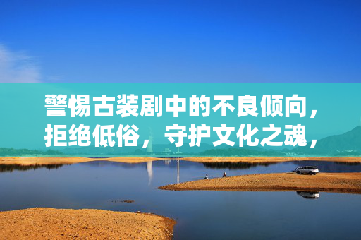 警惕古装剧中的不良倾向，拒绝低俗，守护文化之魂，警惕古装剧低俗倾向，守护文化之魂