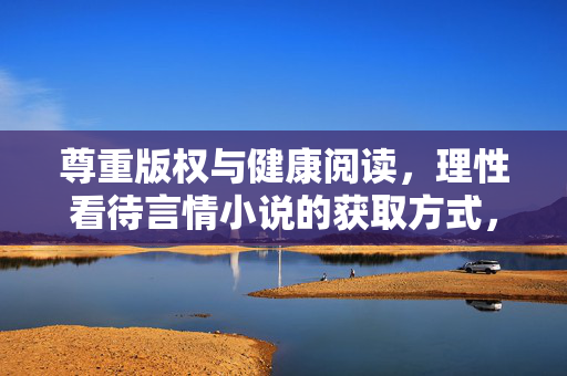 尊重版权与健康阅读,理性看待言情小说的获取方式,尊重版权与健康阅读,理性看待言情小说获取方式 尊重版权与健康阅读,理性看待言情小说的获取方式,尊重版权与健康阅读,理性看待言情小说获取方式