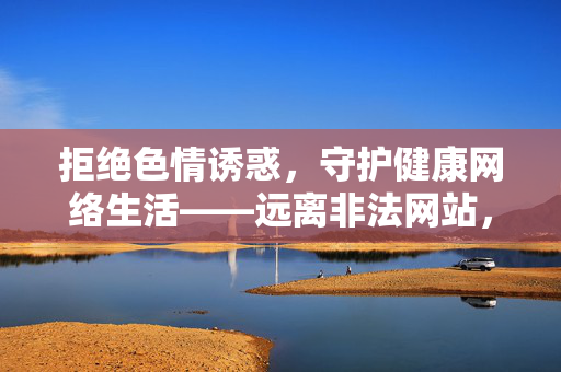 拒绝色情诱惑,守护健康网络生活——远离非法网站,共建清朗网络空间,拒绝色情诱惑,守护健康清朗网络空间 拒绝色情诱惑,守护健康网络生活——远离非法网站,共建清朗网络空间,拒绝色情诱惑,守护健康清朗网络空间