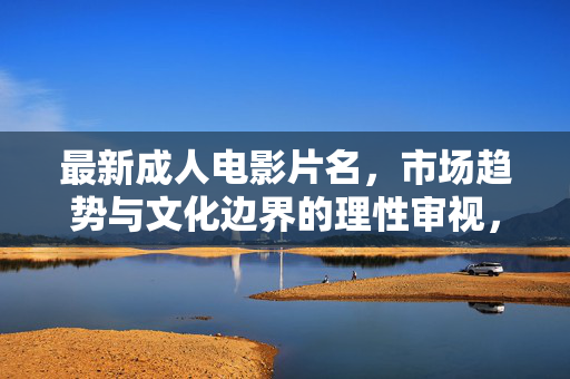 最新成人电影片名,市场趋势与文化边界的理性审视,最新成人电影片名,市场趋势与文化边界的理性审视 最新成人电影片名,市场趋势与文化边界的理性审视,最新成人电影片名,市场趋势与文化边界的理性审视