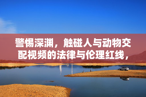 警惕深渊,触碰人与动物交配视频的法律与伦理红线,警惕触碰人与动物交配视频的法律与伦理红线 警惕深渊,触碰人与动物交配视频的法律与伦理红线,警惕触碰人与动物交配视频的法律与伦理红线