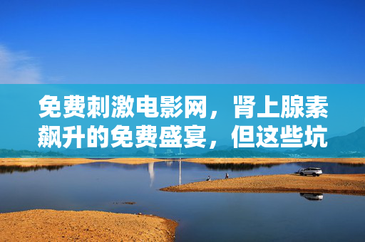 免费刺激电影网,肾上腺素飙升的免费盛宴,但这些坑你必须知道!免费刺激电影网,肾上腺素飙升的盛宴,避坑必看! 免费刺激电影网,肾上腺素飙升的免费盛宴,但这些坑你必须知道!免费刺激电影网,肾上腺素飙升的盛宴,避坑必看!