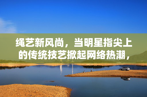 绳艺新风尚,当明星指尖上的传统技艺掀起网络热潮,明星指尖绳艺,传统技艺掀起网络新风尚 绳艺新风尚,当明星指尖上的传统技艺掀起网络热潮,明星指尖绳艺,传统技艺掀起网络新风尚