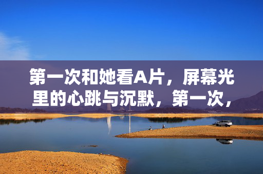 第一次和她看A片,屏幕光里的心跳与沉默,第一次,屏幕光里的心跳与沉默 第一次和她看A片,屏幕光里的心跳与沉默,第一次,屏幕光里的心跳与沉默