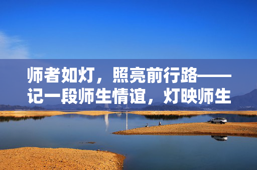 师者如灯,照亮前行路——记一段师生情谊,灯映师生情 师者如灯,照亮前行路——记一段师生情谊,灯映师生情