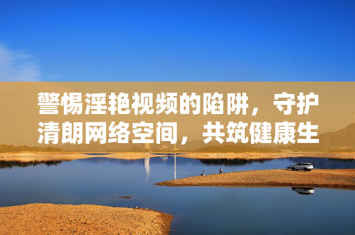 警惕淫艳视频的陷阱,守护清朗网络空间,共筑健康生活,警惕淫艳视频陷阱,守护清朗网络共筑健康生活 警惕淫艳视频的陷阱,守护清朗网络空间,共筑健康生活,警惕淫艳视频陷阱,守护清朗网络共筑健康生活
