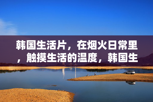 韩国生活片,在烟火日常里,触摸生活的温度,韩国生活片,烟火日常里的生活温度 韩国生活片,在烟火日常里,触摸生活的温度,韩国生活片,烟火日常里的生活温度