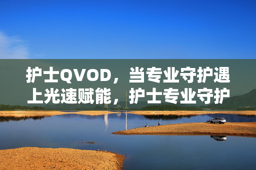 护士QVOD,当专业守护遇上光速赋能,护士专业守护,QVOD光速赋能 护士QVOD,当专业守护遇上光速赋能,护士专业守护,QVOD光速赋能