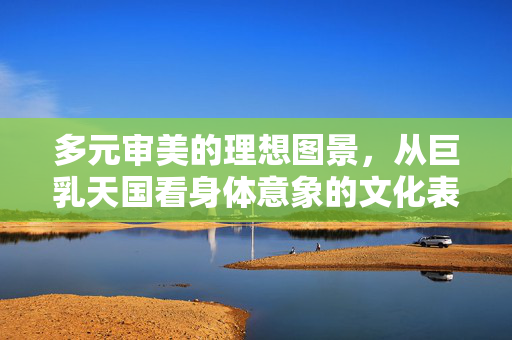 多元审美的理想图景,从巨乳天国看身体意象的文化表达,身体意象的文化表达,从巨乳天国看多元审美的理想图景 多元审美的理想图景,从巨乳天国看身体意象的文化表达,身体意象的文化表达,从巨乳天国看多元审美的理想图景