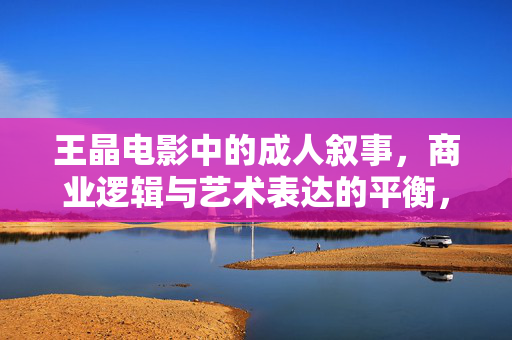 王晶电影中的成人叙事,商业逻辑与艺术表达的平衡,王晶电影的成人叙事,商业与艺术的平衡 王晶电影中的成人叙事,商业逻辑与艺术表达的平衡,王晶电影的成人叙事,商业与艺术的平衡