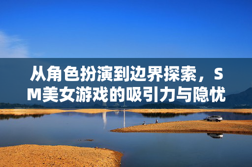 从角色扮演到边界探索,SM美女游戏的吸引力与隐忧,SM美女游戏,角色扮演、边界探索的吸引力与隐忧 从角色扮演到边界探索,SM美女游戏的吸引力与隐忧,SM美女游戏,角色扮演、边界探索的吸引力与隐忧