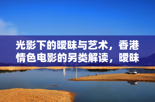 光影下的暧昧与艺术,香港情色电影的另类解读,暧昧光影,香港情色电影的另类艺术解读 光影下的暧昧与艺术,香港情色电影的另类解读,暧昧光影,香港情色电影的另类艺术解读