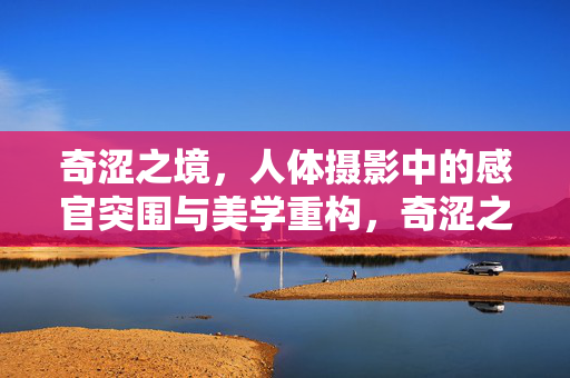 奇涩之境,人体摄影中的感官突围与美学重构,奇涩之境,人体摄影的感官突围与美学重构 奇涩之境,人体摄影中的感官突围与美学重构,奇涩之境,人体摄影的感官突围与美学重构
