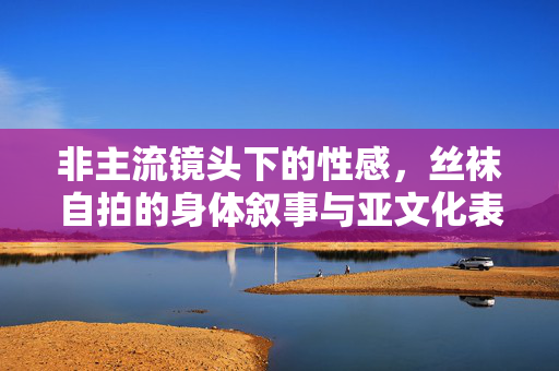 非主流镜头下的性感,丝袜自拍的身体叙事与亚文化表达,非主流镜头下丝袜自拍的身体叙事与亚文化性感表达 非主流镜头下的性感,丝袜自拍的身体叙事与亚文化表达,非主流镜头下丝袜自拍的身体叙事与亚文化性感表达