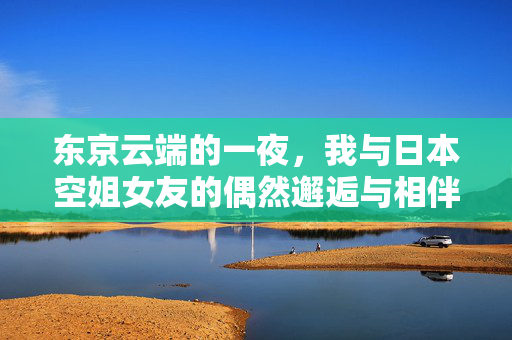 东京云端的一夜，我与日本空姐女友的偶然邂逅与相伴，东京云端一夜，与空姐女友的邂逅相伴