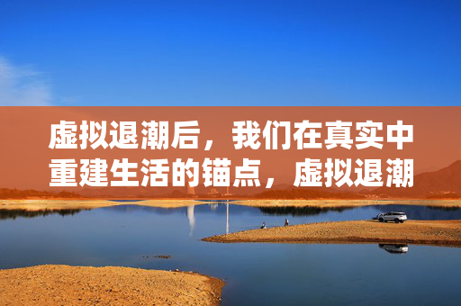 虚拟退潮后,我们在真实中重建生活的锚点,虚拟退潮,重建生活锚点 虚拟退潮后,我们在真实中重建生活的锚点,虚拟退潮,重建生活锚点