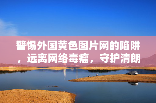 警惕外国黄色图片网的陷阱,远离网络毒瘤,守护清朗空间,警惕外国黄色图片网陷阱,守护网络清朗空间 警惕外国黄色图片网的陷阱,远离网络毒瘤,守护清朗空间,警惕外国黄色图片网陷阱,守护网络清朗空间