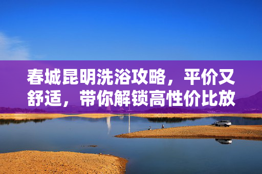 春城昆明洗浴攻略,平价又舒适,带你解锁高性价比放松时光,春城昆明平价洗浴攻略,舒适高性价比放松时光 春城昆明洗浴攻略,平价又舒适,带你解锁高性价比放松时光,春城昆明平价洗浴攻略,舒适高性价比放松时光