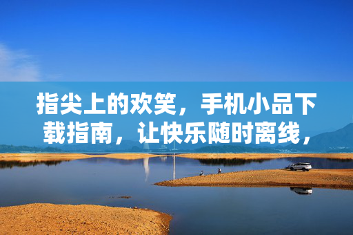指尖上的欢笑，手机小品下载指南，让快乐随时离线，手机小品下载指南，指尖欢笑，快乐离线
