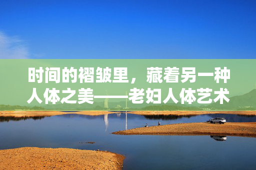 时间的褶皱里,藏着另一种人体之美——老妇人体艺术的启示,老妇人体艺术,时间褶皱里的另一种美 时间的褶皱里,藏着另一种人体之美——老妇人体艺术的启示,老妇人体艺术,时间褶皱里的另一种美
