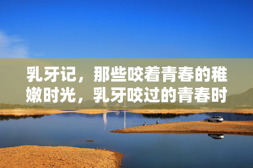 乳牙记,那些咬着青春的稚嫩时光,乳牙咬过的青春时光 乳牙记,那些咬着青春的稚嫩时光,乳牙咬过的青春时光