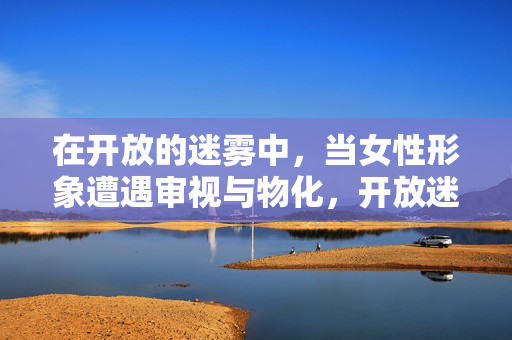 在开放的迷雾中，当女性形象遭遇审视与物化，开放迷雾，女性形象的审视与物化