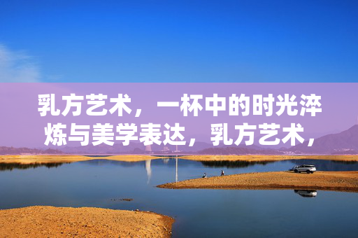 乳方艺术,一杯中的时光淬炼与美学表达,乳方艺术,一杯时光淬炼的美学表达 乳方艺术,一杯中的时光淬炼与美学表达,乳方艺术,一杯时光淬炼的美学表达