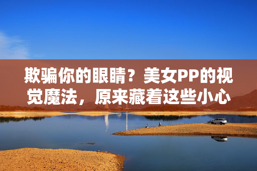欺骗你的眼睛?美女PP的视觉魔法,原来藏着这些小心机!美女PP的视觉魔法,小心机如何骗过眼睛? 欺骗你的眼睛?美女PP的视觉魔法,原来藏着这些小心机!美女PP的视觉魔法,小心机如何骗过眼睛?